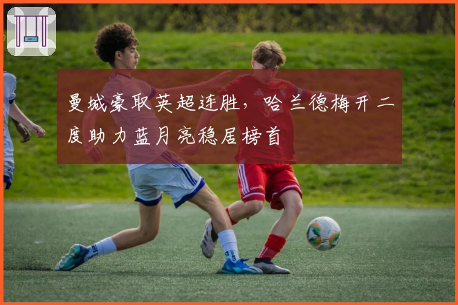 曼城豪取英超连胜，哈兰德梅开二度助力蓝月亮稳居榜首