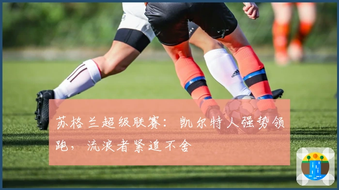 苏格兰超级联赛：凯尔特人强势领跑，流浪者紧追不舍