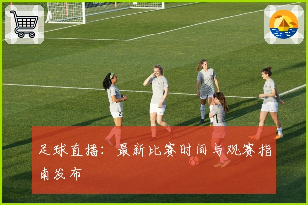 足球直播：最新比赛时间与观赛指南发布