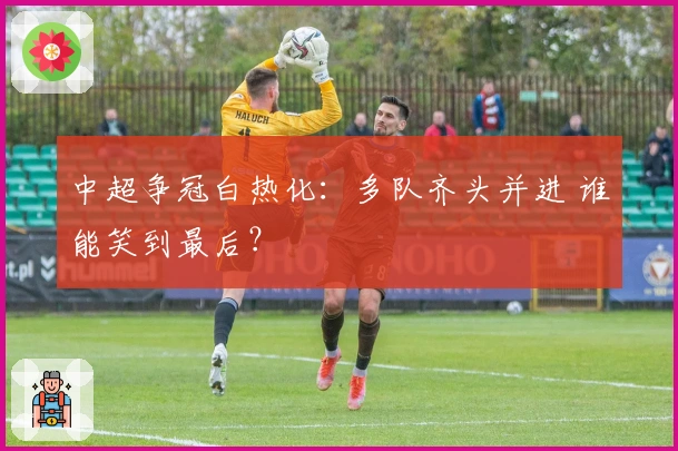 中超争冠白热化：多队齐头并进 谁能笑到最后？