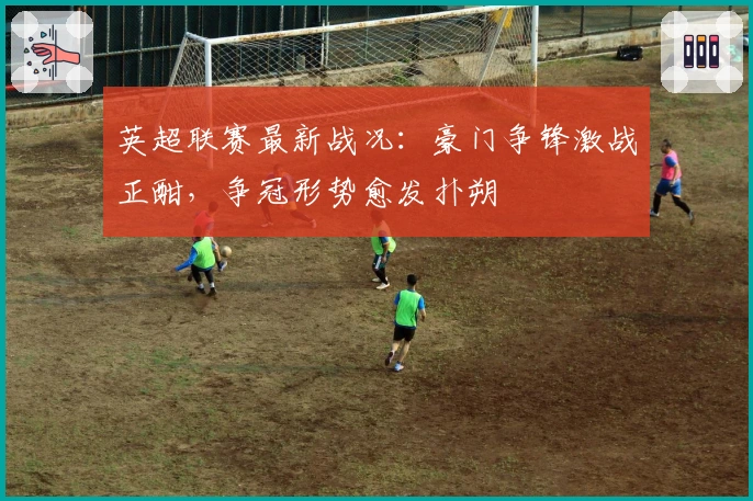 英超联赛最新战况：豪门争锋激战正酣，争冠形势愈发扑朔