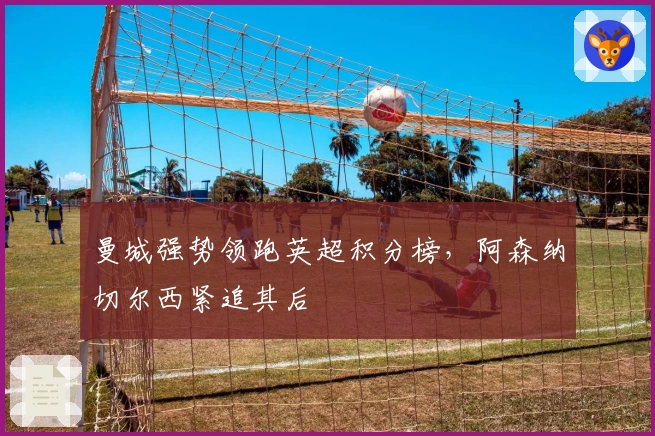 曼城强势领跑英超积分榜，阿森纳切尔西紧追其后