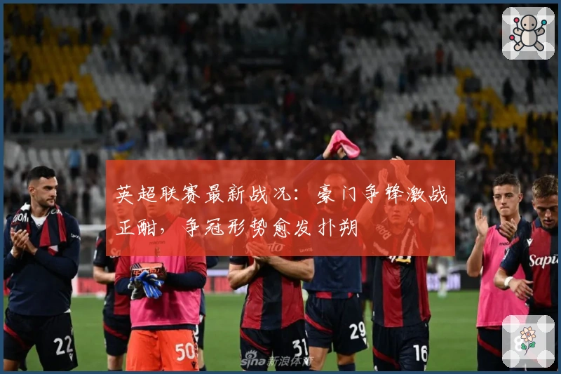 英超联赛最新战况：豪门争锋激战正酣，争冠形势愈发扑朔