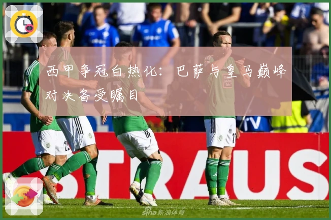 西甲争冠白热化：巴萨与皇马巅峰对决备受瞩目