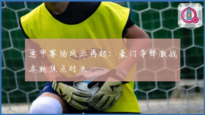 意甲赛场风云再起：豪门争锋激战本轮焦点对决