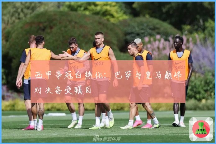 西甲争冠白热化：巴萨与皇马巅峰对决备受瞩目