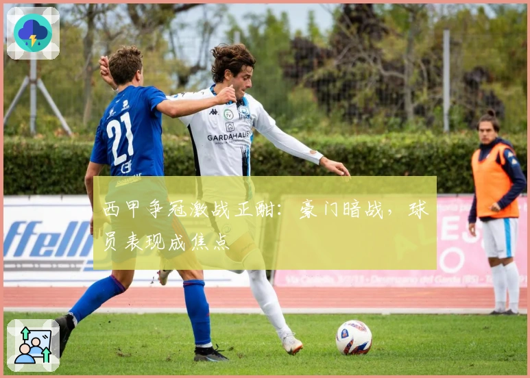 西甲争冠激战正酣：豪门暗战，球员表现成焦点