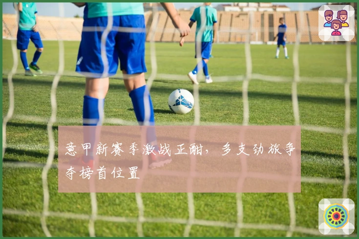 意甲新赛季激战正酣，多支劲旅争夺榜首位置
