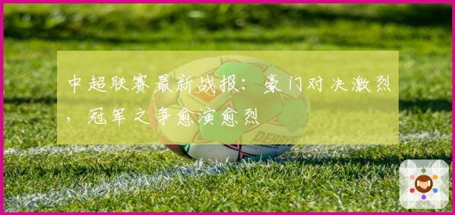 中超联赛最新战报：豪门对决激烈，冠军之争愈演愈烈